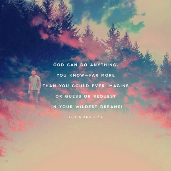 God can do anything, you know—far more than you could ever imagine or guess or request in your wildest dreams! - Ephesians 3:20