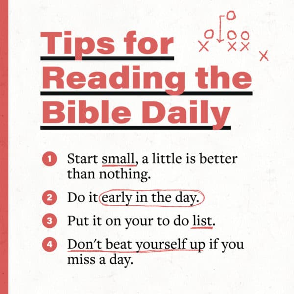 Tips for reading the Bible daily: (1) Start small, a little is better than nothing. (2) Do it early in the day. (3) Put it on your to do list. (4) Don't beat yourself up if you miss a day.