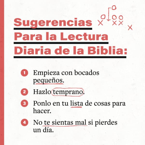 Sugerencias para la lectura diaria de la biblia: 1) Empieza con bocados pequeños. 2) Hazlo temprano. 3) Ponlo en tu lista de cosas para hacer. 4) No te sientas mal si pierdes un día