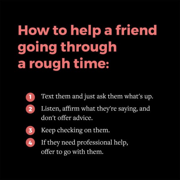 How to help a friend going through a rough time: (1) Text them and just ask them what's up. (2) Listen, affirm what they're saying, and don't offer advice. (3) Keep checking on them. (4) If they need professional help, offer to go with them.