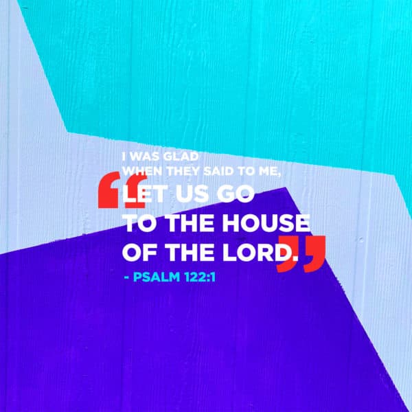 I was glad when they said to me, “Let us go to the house of the LORD.” - Psalm 122:1