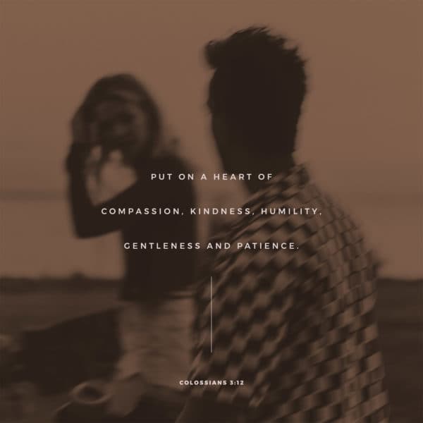 Put on a heart of compassion, kindness, humility, gentleness and patience. - Colossians 3:12
