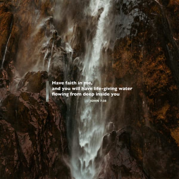 Have faith in me, and you will have life-giving water flowing from deep inside you - John 7:38