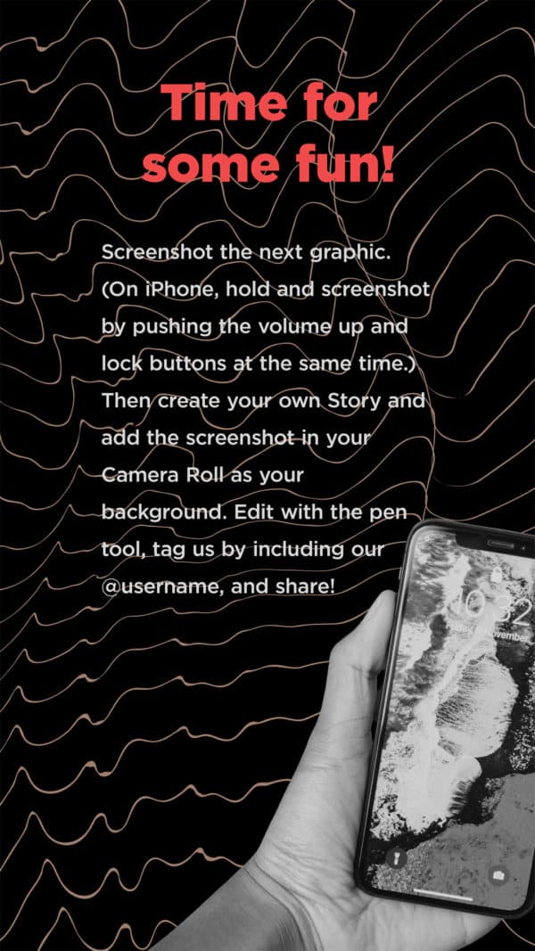 Time for some fun! Screenshot the next graphic. (On iPhone, hold and screenshot by pushing the volume up and lock buttons at the same time.) Then create your own Story and add the screenshot in your Camera Roll as your background. Edit with the pen tool, tag us by including our @username, and share!
