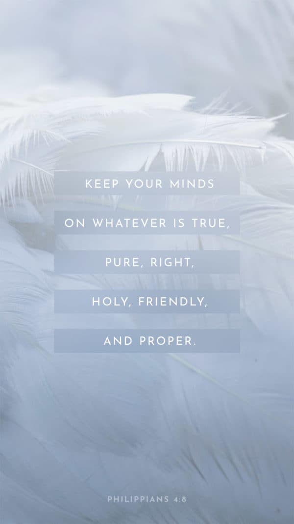 Keep your minds on whatever is true, pure, right, holy, friendly, and proper. - Philippians 4:8