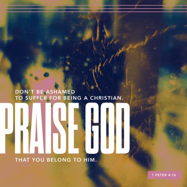 Don't be ashamed to suffer for being a Christian. Praise God that you belong to him. - 1 Peter 4:16