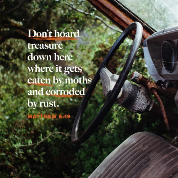 Don’t hoard treasure down here where it gets eaten by moths and corroded by rust. - Matthew 6:19