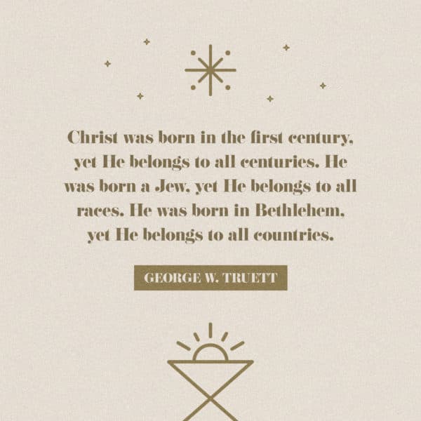 Christ was born in the first century, yet He belongs to all centuries. He was born a Jew, yet He belongs to all races. He was born in Bethlehem, yet He belongs to all countries. - George W. Truett