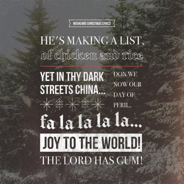 Misheard Christmas lyrics: He’s making a list, of chicken and rice... Yet in thy dark streets China... Don we now our day of peril, fa la la la la... Joy to the world! The Lord has gum...