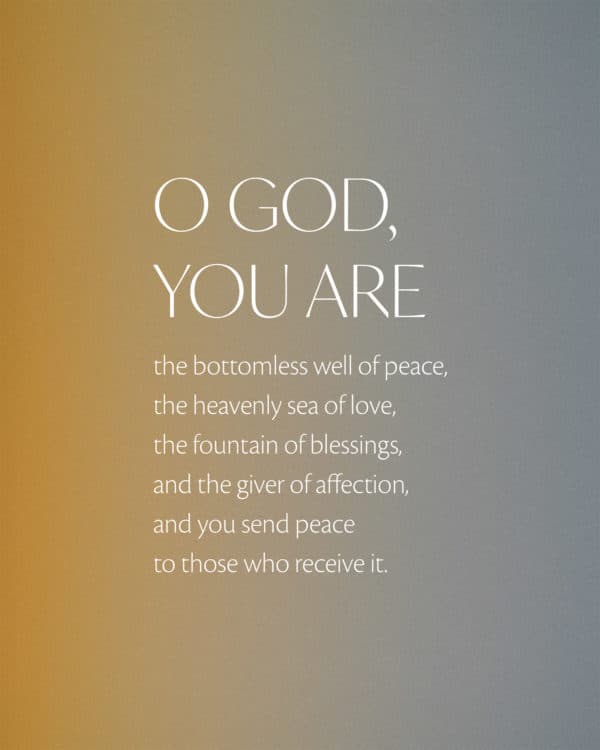 O God, you are the bottomless well of peace, the heavenly sea of love, the fountain of blessings, and the giver of affection, and you send peace to those who receive it.