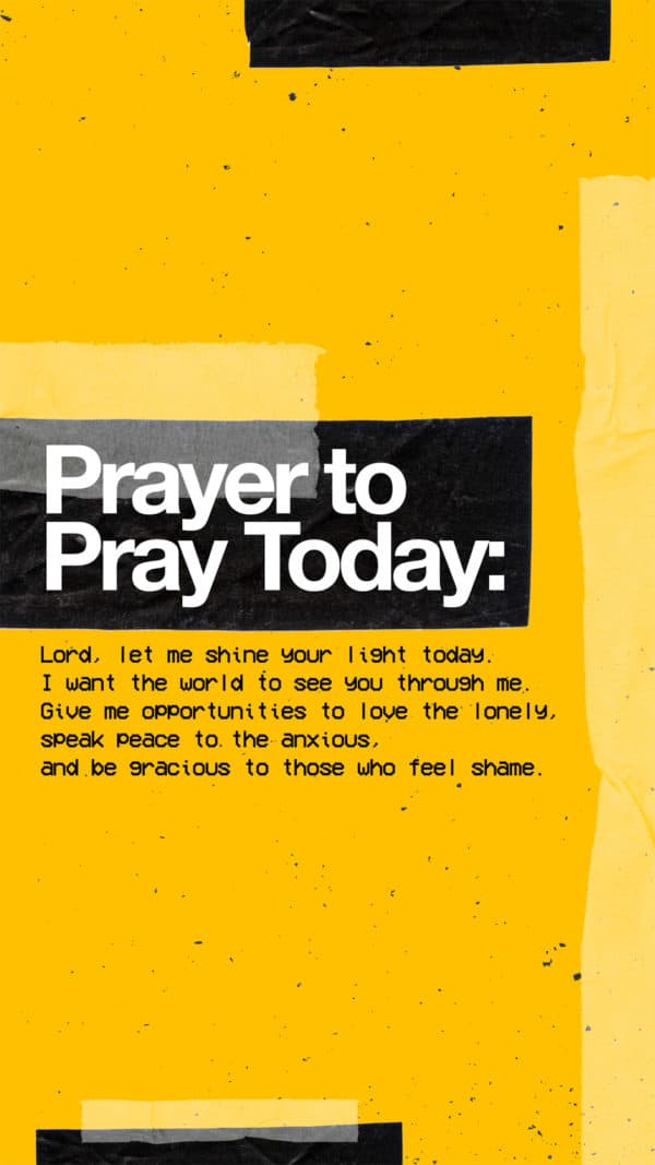 Prayer to pray today: Lord, let me shine your light today. I want the world to see you through me. Give me opportunities to love the lonely, speak peace to the anxious, and be gracious to those who feel shame.