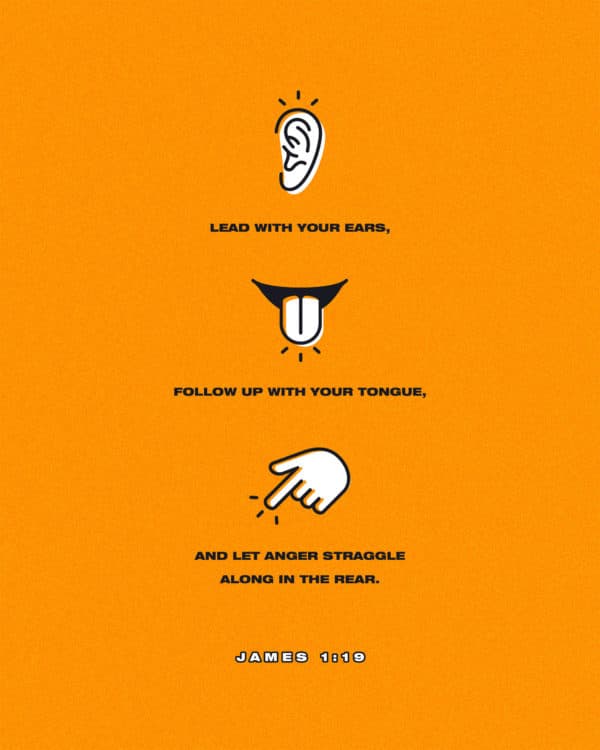 Lead with your ears, follow up with your tongue, and let anger straggle along in the rear. - James 1:19