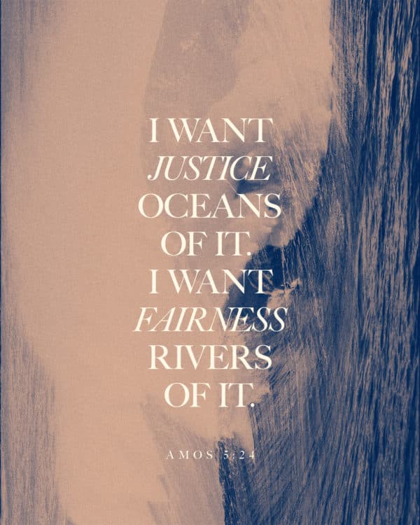 I want justice—oceans of it. I want fairness—rivers of it. - Amos 5:24