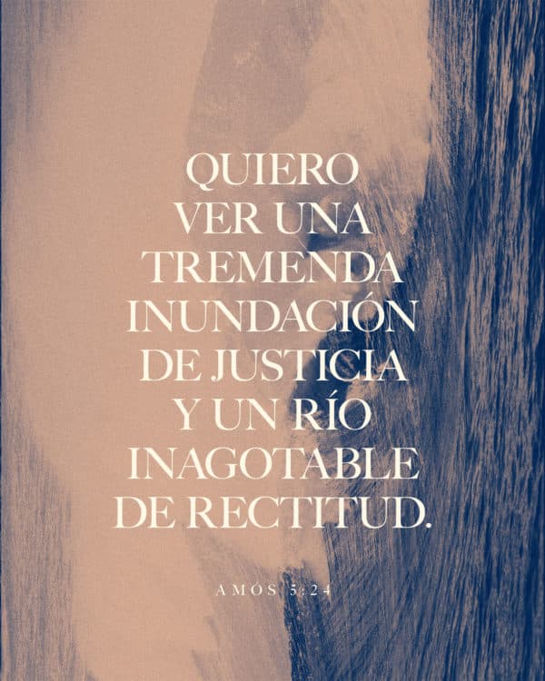 Quiero ver una tremenda inundación de justicia y un río inagotable de rectitud. - Amós 5:24