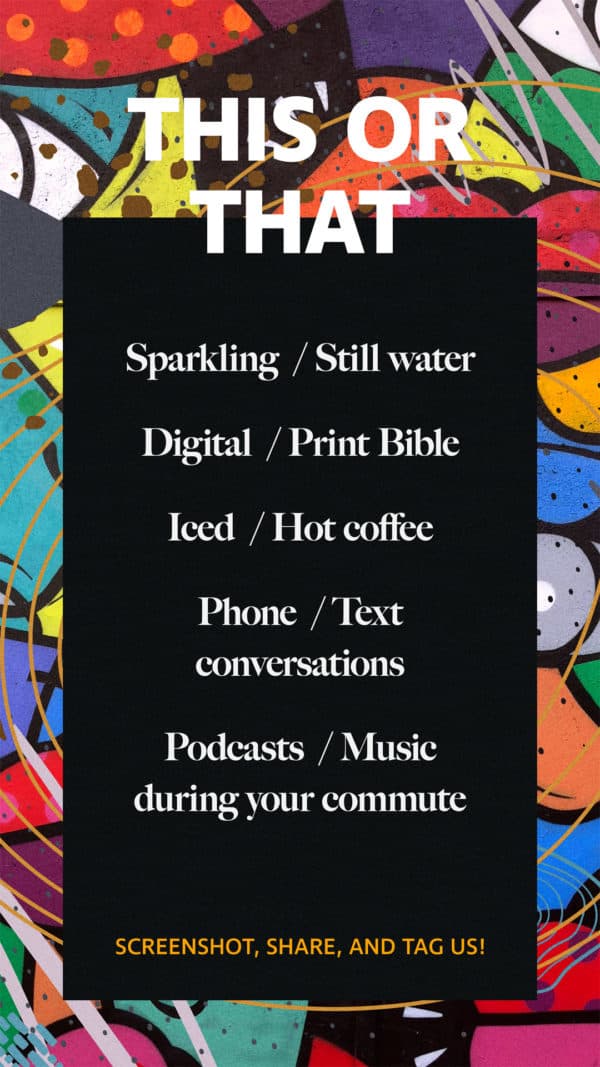 This or that: Sparkling/still water. Digital/print Bible. Iced/hot coffee. Phone/text conversations. Podcasts/music during your commute. Screenshot, share, and tag us!