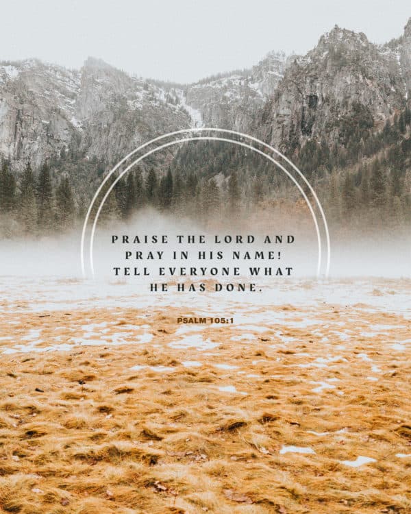Praise the LORD and pray in his name! Tell everyone what he has done. - Psalm 105:1