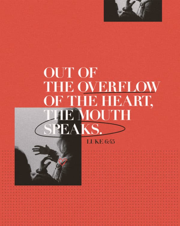 Out of the overflow of the heart, the mouth speaks. - Luke 6:45
