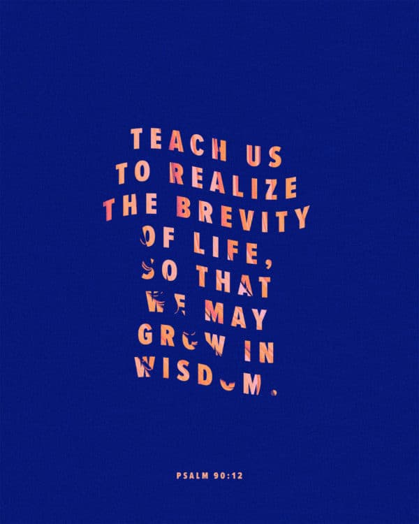 Teach us to realize the brevity of life, so that we may grow in wisdom. - Psalm 90:12
