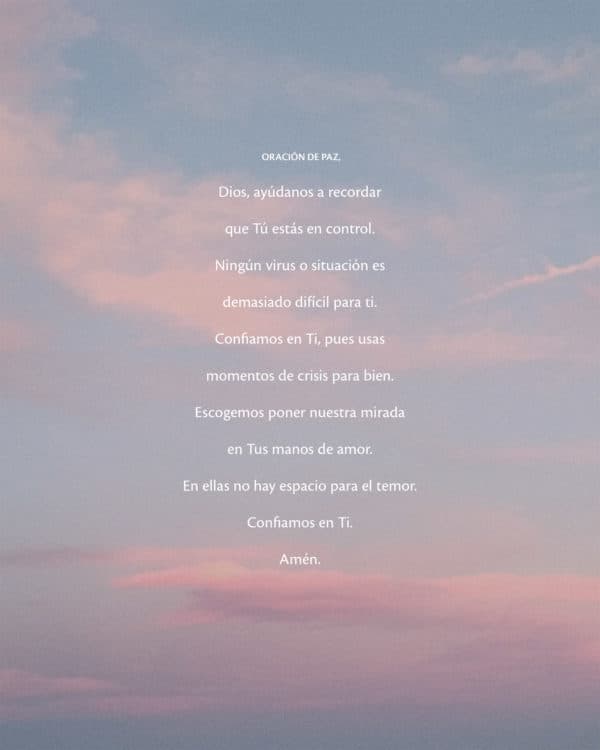 Oración de Paz. Dios, ayúdanos a recordar que Tú estás en control. Ningún virus o situación es demasiado difícil para ti. Confiamos en Ti, pues usas momentos de crisis para bien. Escogemos poner nuestra mirada en Tus manos de amor. En ellas no hay espacio para el temor. Confiamos en Ti. Amén.