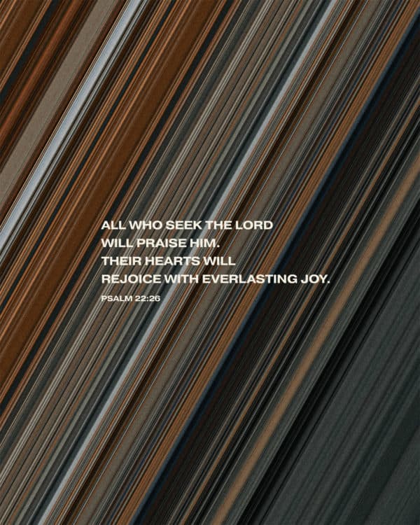 All who seek the LORD will praise him. Their hearts will rejoice with everlasting joy. - Psalm 22:26