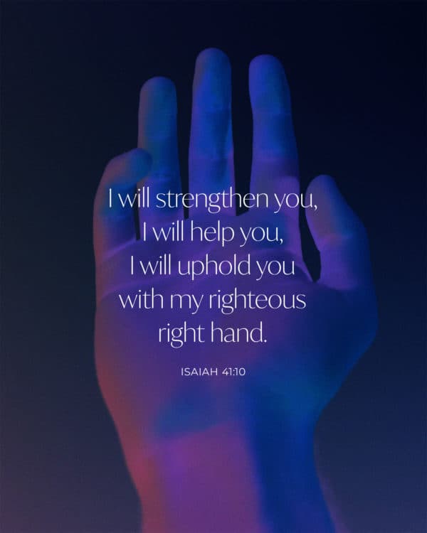 I will strengthen you, I will help you, I will uphold you with my righteous right hand. - Isaiah 41:10