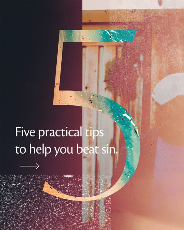 5 practical tips to help you beat sin. (1) Remember, we live holy lives out of love for God, not fear of punishment. Romans 2:4 (2) Continually ask God to empower you to live a pure life. Psalm 139:23-24 (3) Stay away from tempting locations/scenarios. Romans 13:14 (4) Find friends you can be honest with about your failures. Pray for each other. James 5:16 (5) Memorize God's word. Hide it in your heart. Psalm 119:11
