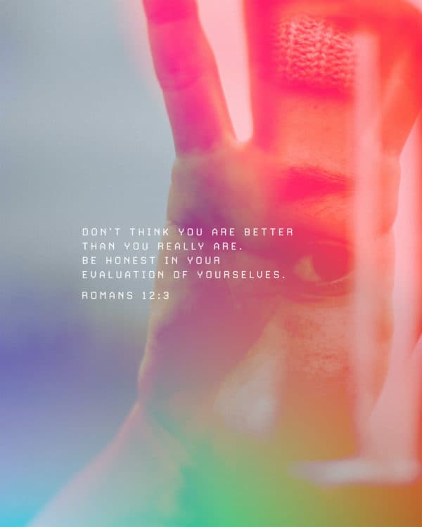 Don’t think you are better than you really are. Be honest in your evaluation of yourselves. - Romans 12:3
