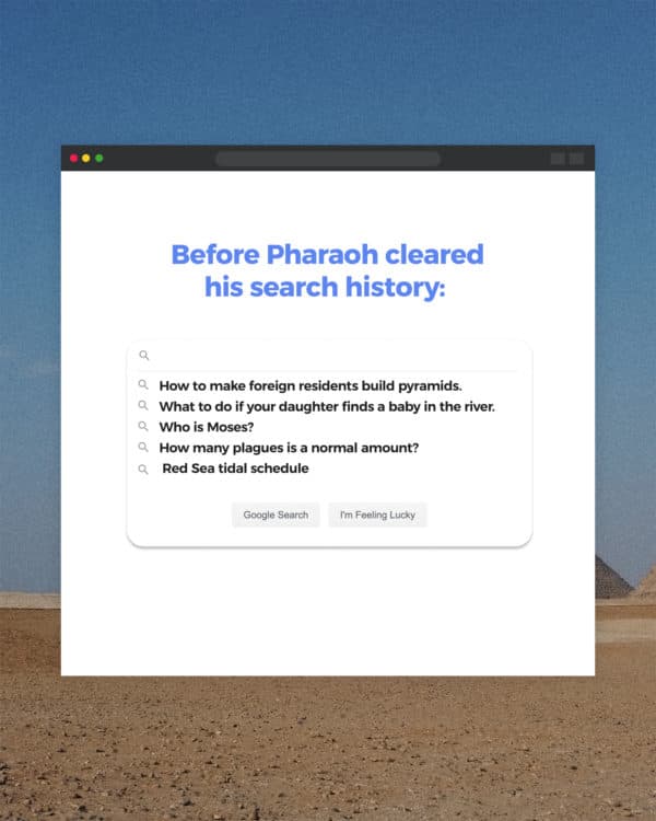 Before Pharaoh cleared his search history:  - How to make foreign residents build pyramids.  - What to do if your daughter finds a baby in the river.  - Who is Moses?  - How many plagues is a normal amount?  - Red Sea tidal schedule