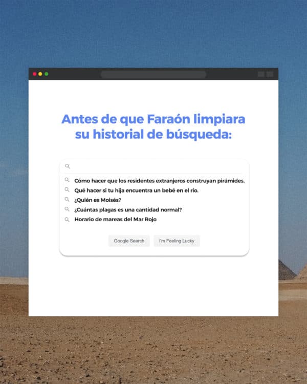 Antes de que Faraón limpiara su historial de búsqueda: - Cómo hacer que los residentes extranjeros construyan pirámides. - Qué hacer si tu hija encuentra un bebé en el río. - ¿Quién es Moisés? - ¿Cuántas plagas es una cantidad normal? - Horario de mareas del Mar Rojo