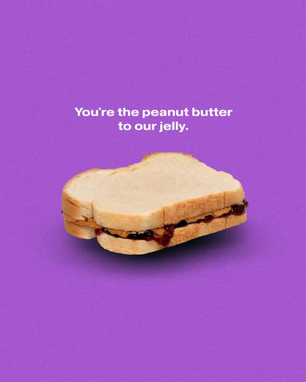 You're the peanut butter to our jelly.