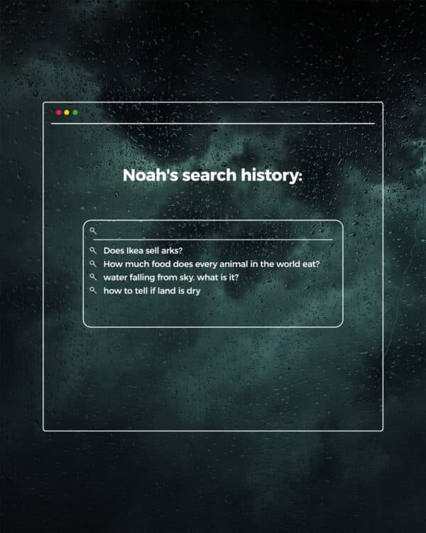 Noah's search history: Does Ikea sell arks? How much food does every animal in the world eat? water falling from sky. what is it? how to tell if land is dry