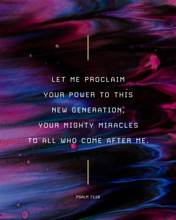 Let me proclaim your power to this new generation, your mighty miracles to all who come after me. - Psalm 71:18