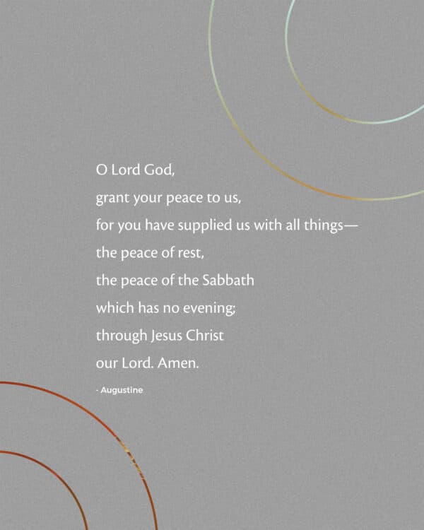 O Lord God, grant your peace to us, for you have supplied us with all things— the peace of rest, the peace of the Sabbath which has no evening; through Jesus Christ our Lord. Amen. - Augustine