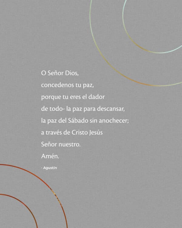 O Señor Dios, concedenos tu paz, porque tu eres el dador de todo- la paz para descansar, la paz del Sábado sin anochecer; a través de Cristo Jesús Señor nuestro. Amén.- Agustín.