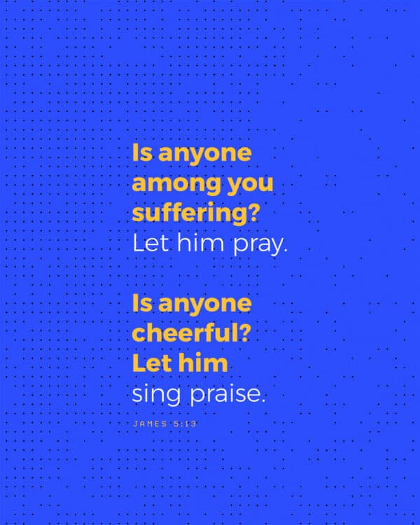 Is anyone among you suffering? Let him pray. Is anyone cheerful? Let him sing praise. - James 5:13