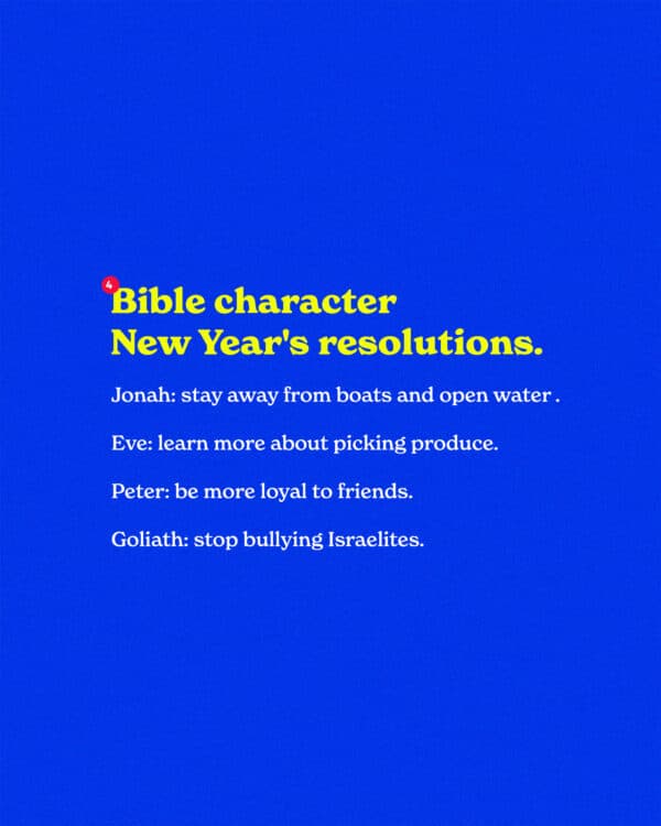 Bible character New Year's resolutions. Jonah: stay away from boats and open water this year. Eve: learn more about picking produce. Peter: be more loyal to friends. Goliath: stop bullying Israelites.