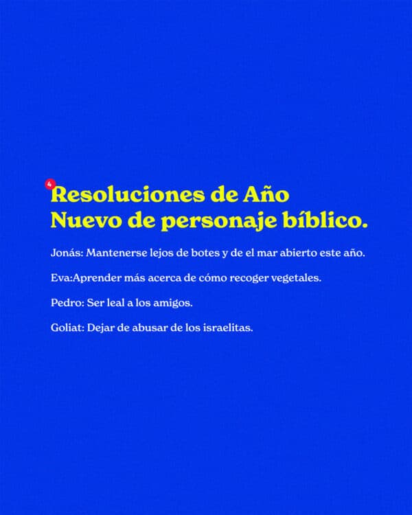 Resoluciones de Año Nuevo de personaje bíblico. Jonás: Mantenerse lejos de botes y de el mar abierto este año. Eva:Aprender más acerca de cómo recoger vegetales. Pedro: Ser leal a los amigos. Goliat: Dejar de abusar de los israelitas.