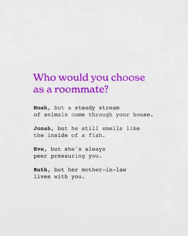 Who would you choose as a roommate? Noah, but a steady stream of animals come through your house. Jonah, but he still smells like the inside of a fish. Eve, but she's always peer pressuring you. Ruth, but her mother-in-law lives with you.