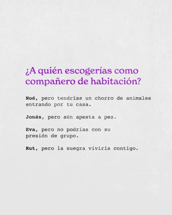 ¿A quién escogerías como compañero de habitación? Noé, pero tendrías un chorro de animales entrando por tu casa. Jonás, pero aún apesta a pez. Eva, pero no podrías con su presión de grupo. Rut, pero la suegra viviría contigo.