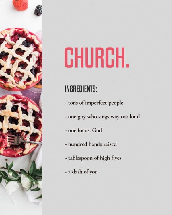 Church. Ingredients: - tons of imperfect people - one guy who sings way too loud - one focus: God - hundred hands raised - tablespoon of high fives - a dash of you