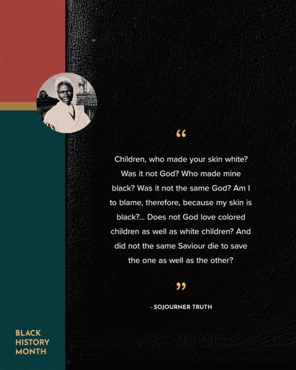 Children, who made your skin white? Was it not God? Who made mine black? Was it not the same God? Am I to blame, therefore, because my skin is black?... Does not God love colored children as well as white children? And did not the same Saviour die to save the one as well as the other? - Sojourner Truth