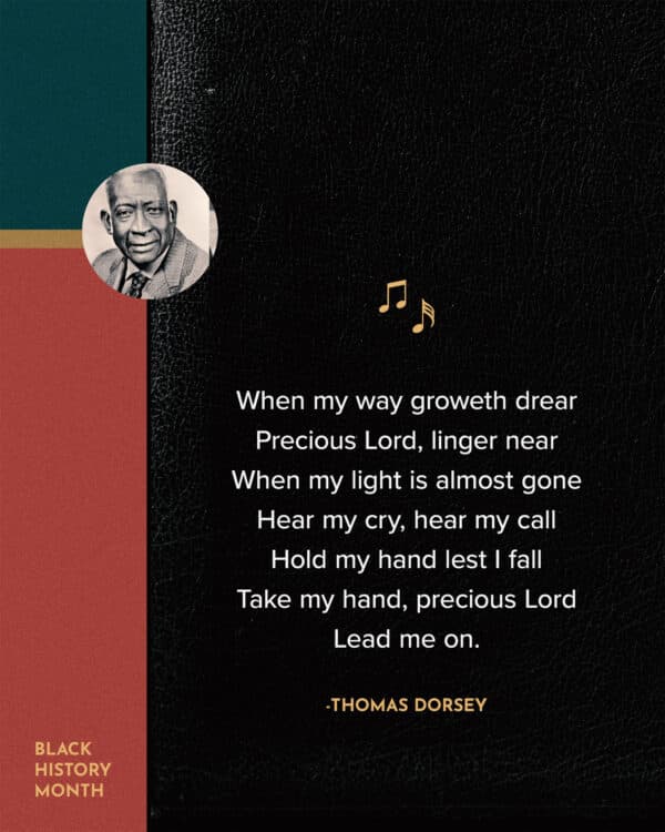 When my way groweth drear, Precious Lord, linger near, When my light is almost gone, Hear my cry, hear my call, Hold my hand lest I fall, Take my hand, precious Lord Lead me on - Thomas Dorsey