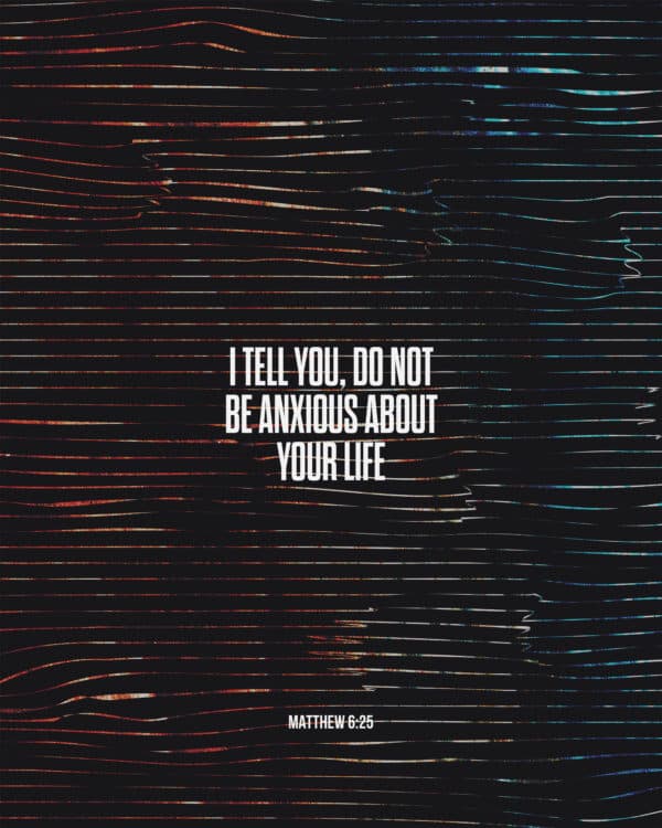 I tell you, do not be anxious about your life. - Matthew 6:25