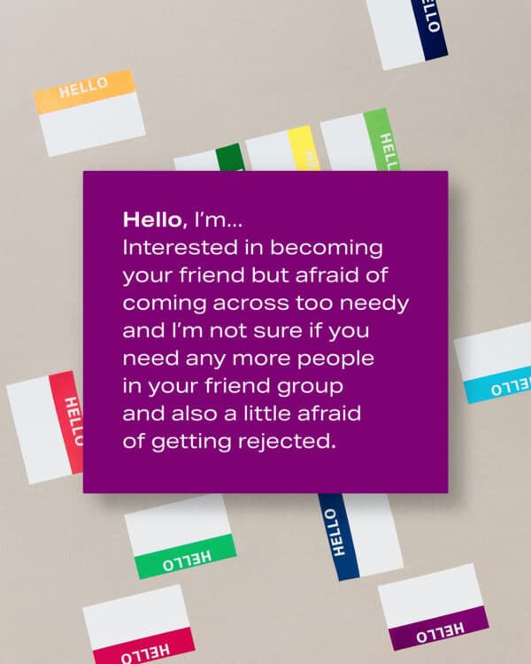 Hello, I’m... Interested in becoming your friend but afraid of coming across too needy and I’m not sure if you need any more people in your friend group and also a little afraid of getting rejected.