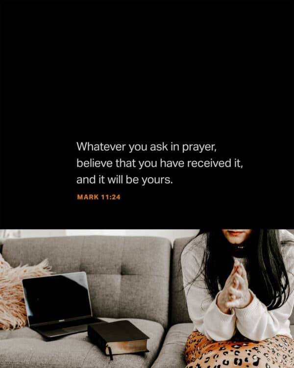 Whatever you ask in prayer, believe that you have received it, and it will be yours. - Mark 11:24