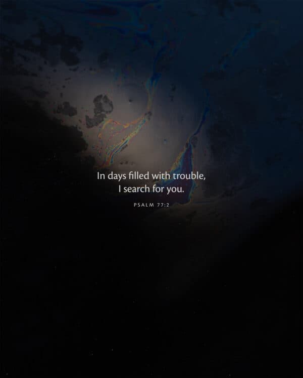 In days filled with trouble, I search for you. - Psalm 77:2