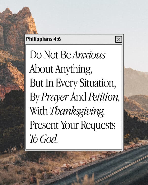Do not be anxious about anything, but in every situation, by prayer and petition, with thanksgiving, present your requests to God. - Philippians 4:6