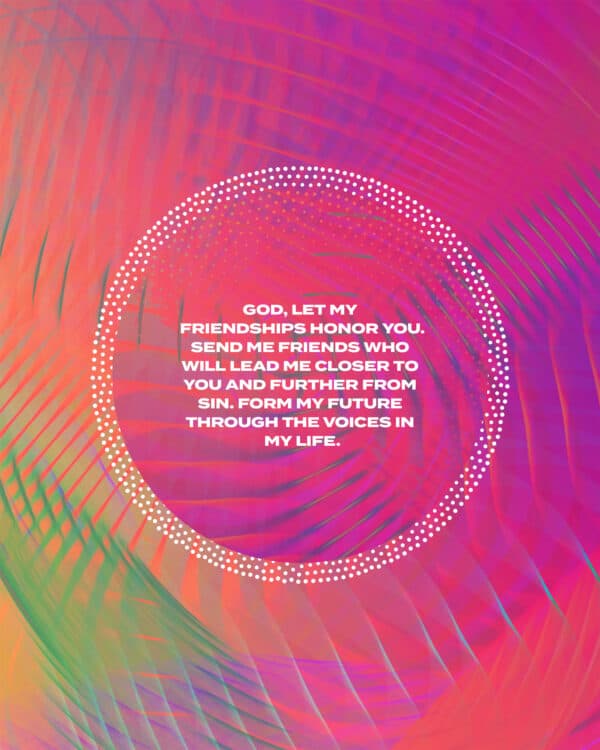 God, let my friendships honor You. Send me friends who will lead me closer to You and further from sin. Form my future through the voices in my life.