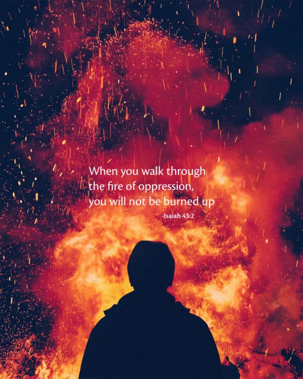When you walk through the fire of oppression, you will not be burned up. - Isaiah 43:2