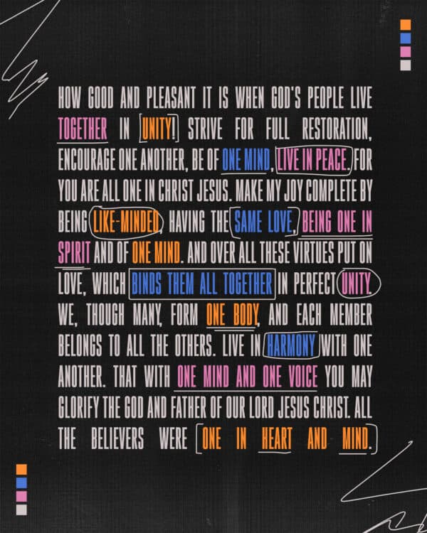 How good and pleasant it is when God's people live together in unity! Strive for full restoration, encourage one another, be of one mind, live in peace. For you are all one in Christ Jesus. Make my joy complete by being like-minded, having the same love, being one in spirit and of one mind. And over all these virtues put on love, which binds them all together in perfect unity. We, though many, form one body, and each member belongs to all the others. Live in harmony with one another. That with one mind and one voice you may glorify the God and Father of our Lord Jesus Christ. All the believers were one in heart and mind.